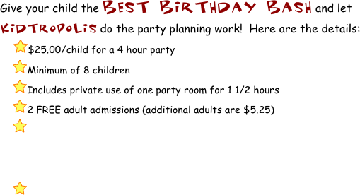 Give your child the BEST BIRTHDAY bash and let KidTropolis do the party planning work!  Here are the details:
    ￼$25.00/child for a 4 hour party
     ￼Minimum of 8 children
     ￼Includes private use of one party room for 1 1/2 hours
     ￼2 FREE adult admissions (additional adults are $5.25)
     ￼



     ￼  
         