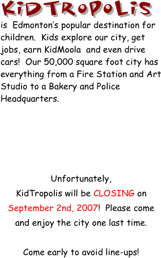 KidTropolis is  Edmonton’s popular destination for children.  Kids explore our city, get jobs, earn KidMoola  and even drive cars!  Our 50,000 square foot city has everything from a Fire Station and Art Studio to a Bakery and Police Headquarters.





Unfortunately,                     KidTropolis will be CLOSING on September 2nd, 2007!  Please come and enjoy the city one last time.  

Come early to avoid line-ups!